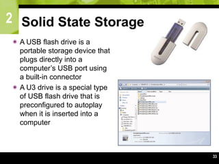2
33
Solid State Storage
 A USB flash drive is a
portable storage device that
plugs directly into a
computer’s USB port using
a built-in connector
 A U3 drive is a special type
of USB flash drive that is
preconfigured to autoplay
when it is inserted into a
computer
 