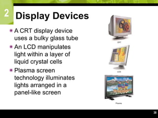 2
38
Display Devices
A CRT display device
uses a bulky glass tube
An LCD manipulates
light within a layer of
liquid crystal cells
Plasma screen
technology illuminates
lights arranged in a
panel-like screen
 