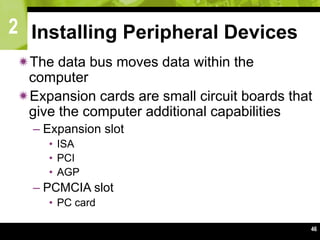 2
46
Installing Peripheral Devices
The data bus moves data within the
computer
Expansion cards are small circuit boards that
give the computer additional capabilities
– Expansion slot
• ISA
• PCI
• AGP
– PCMCIA slot
• PC card
 