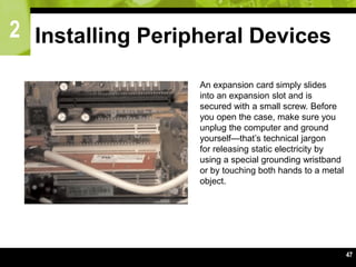 2
47
Installing Peripheral Devices
An expansion card simply slides
into an expansion slot and is
secured with a small screw. Before
you open the case, make sure you
unplug the computer and ground
yourself—that’s technical jargon
for releasing static electricity by
using a special grounding wristband
or by touching both hands to a metal
object.
 