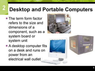 2
5
Desktop and Portable Computers
The term form factor
refers to the size and
dimensions of a
component, such as a
system board or
system unit
A desktop computer fits
on a desk and runs on
power from an
electrical wall outlet
 
