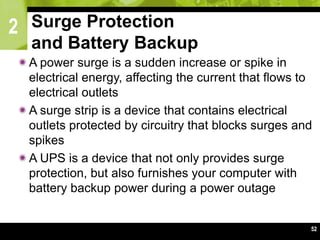 2
52
Surge Protection
and Battery Backup
A power surge is a sudden increase or spike in
electrical energy, affecting the current that flows to
electrical outlets
A surge strip is a device that contains electrical
outlets protected by circuitry that blocks surges and
spikes
A UPS is a device that not only provides surge
protection, but also furnishes your computer with
battery backup power during a power outage
 