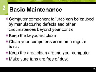 2
54
Basic Maintenance
Computer component failures can be caused
by manufacturing defects and other
circumstances beyond your control
Keep the keyboard clean
Clean your computer screen on a regular
basis
Keep the area clean around your computer
Make sure fans are free of dust
 