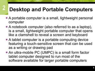 2
6
Desktop and Portable Computers
A portable computer is a small, lightweight personal
computer
A notebook computer (also referred to as a laptop),
is a small, lightweight portable computer that opens
like a clamshell to reveal a screen and keyboard
A tablet computer is a portable computing device
featuring a touch-sensitive screen that can be used
as a writing or drawing pad
An ultra-mobile PC (UMPC) is a small form factor
tablet computer designed to run most of the
software available for larger portable computers
 