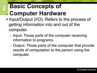 2
The Computer Continuum3-62
Basic Concepts of
Computer Hardware
Input/Output (I/O): Refers to the process of
getting information into and out of the
computer.
– Input: Those parts of the computer receiving
information to programs.
– Output: Those parts of the computer that provide
results of computation to the person using the
computer.
 
