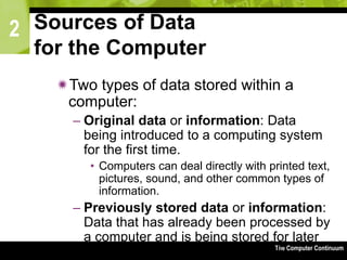 2
The Computer Continuum3-63
Sources of Data
for the Computer
Two types of data stored within a
computer:
– Original data or information: Data
being introduced to a computing system
for the first time.
• Computers can deal directly with printed text,
pictures, sound, and other common types of
information.
– Previously stored data or information:
Data that has already been processed by
a computer and is being stored for later
use.
 