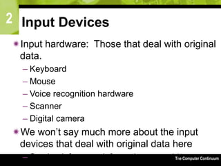 2
The Computer Continuum3-64
Input Devices
Input hardware: Those that deal with original
data.
– Keyboard
– Mouse
– Voice recognition hardware
– Scanner
– Digital camera
We won’t say much more about the input
devices that deal with original data here
– See book for more information
 