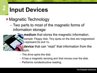 2
The Computer Continuum3-67
Input Devices
Magnetic Technology
– Two parts to most of the magnetic forms of
information storage:
• The medium that stores the magnetic information.
– Example: Floppy disk. Tiny spots on the disk are magnetized
to represent 0s and 1s.
• The device that can “read” that information from the
medium.
– The drive spins the disk.
– It has a magnetic sensing arm that moves over the disk.
– Performs nondestructive reading.
 