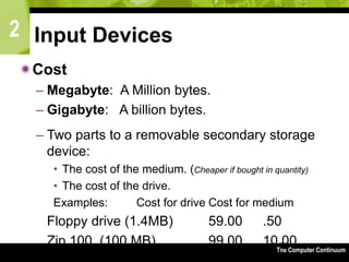 2
The Computer Continuum3-73
Input Devices
Cost
– Megabyte: A Million bytes.
– Gigabyte: A billion bytes.
– Two parts to a removable secondary storage
device:
• The cost of the medium. (Cheaper if bought in quantity)
• The cost of the drive.
Examples: Cost for drive Cost for medium
Floppy drive (1.4MB) 59.00 .50
Zip 100 (100 MB) 99.00 10.00
 