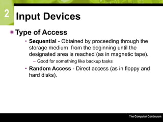 2
The Computer Continuum3-74
Input Devices
Type of Access
• Sequential - Obtained by proceeding through the
storage medium from the beginning until the
designated area is reached (as in magnetic tape).
– Good for something like backup tasks
• Random Access - Direct access (as in floppy and
hard disks).
 
