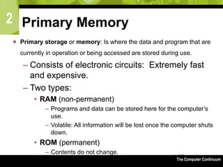 2
The Computer Continuum3-75
Primary Memory
 Primary storage or memory: Is where the data and program that are
currently in operation or being accessed are stored during use.
– Consists of electronic circuits: Extremely fast
and expensive.
– Two types:
• RAM (non-permanent)
– Programs and data can be stored here for the computer’s
use.
– Volatile: All information will be lost once the computer shuts
down.
• ROM (permanent)
– Contents do not change.
 