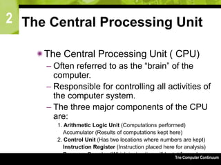 2
The Computer Continuum3-76
The Central Processing Unit
The Central Processing Unit ( CPU)
– Often referred to as the “brain” of the
computer.
– Responsible for controlling all activities of
the computer system.
– The three major components of the CPU
are:
1. Arithmetic Logic Unit (Computations performed)
Accumulator (Results of computations kept here)
2. Control Unit (Has two locations where numbers are kept)
Instruction Register (Instruction placed here for analysis)
Program Counter (Which instruction will be performed
next?)
 