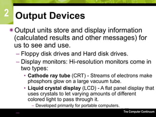 2
The Computer Continuum3-77
Output Devices
Output units store and display information
(calculated results and other messages) for
us to see and use.
– Floppy disk drives and Hard disk drives.
– Display monitors: Hi-resolution monitors come in
two types:
• Cathode ray tube (CRT) - Streams of electrons make
phosphors glow on a large vacuum tube.
• Liquid crystal display (LCD) - A flat panel display that
uses crystals to let varying amounts of different
colored light to pass through it.
– Developed primarily for portable computers.
– Audio Output
 