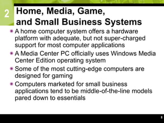 2
8
Home, Media, Game,
and Small Business Systems
A home computer system offers a hardware
platform with adequate, but not super-charged
support for most computer applications
A Media Center PC officially uses Windows Media
Center Edition operating system
Some of the most cutting-edge computers are
designed for gaming
Computers marketed for small business
applications tend to be middle-of-the-line models
pared down to essentials
 