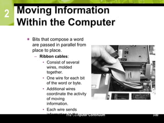 2
The Computer Continuum 3-80
Moving Information
Within the Computer
 Bits that compose a word
are passed in parallel from
place to place.
– Ribbon cables:
• Consist of several
wires, molded
together.
• One wire for each bit
of the word or byte.
• Additional wires
coordinate the activity
of moving
information.
• Each wire sends
information in the
form of a voltage
 