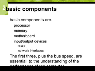 2basic components
 basic components are
 processor
 memory
 motherboard
 input/output devices
 disks
 network interfaces
 The first three, plus the bus speed, are
essential to the understanding of the
performance of the computer.
 
