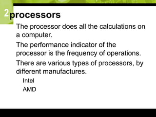 2processors
 The processor does all the calculations on
a computer.
 The performance indicator of the
processor is the frequency of operations.
 There are various types of processors, by
different manufactures.
 Intel
 AMD
 