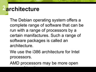 2architecture
 The Debian operating system offers a
complete range of software that can be
run with a range of processors by a
certain manifactures. Such a range of
software packages is called an
architecture.
 We use the i386 architecture for Intel
processors.
 AMD processors may be more open
source friendly
 