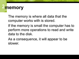 2memory
 The memory is where all data that the
computer works with is stored.
 If the memory is small the computer has to
perform more operations to read and write
data to the disk.
 As a consequence, it will appear to be
slower.
 