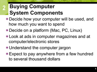 2
9
Buying Computer
System Components
Decide how your computer will be used, and
how much you want to spend
Decide on a platform (Mac, PC, Linux)
Look at ads in computer magazines and at
computer/electronic stores
Understand the computer jargon
Expect to pay anywhere from a few hundred
to several thousand dollars
 
