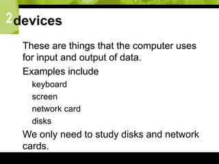 2devices
 These are things that the computer uses
for input and output of data.
 Examples include
 keyboard
 screen
 network card
 disks
 We only need to study disks and network
cards.
 