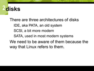 2disks
 There are three architectures of disks
 IDE, aka PATA, an old system
 SCSI, a bit more modern
 SATA, used in most modern systems
 We need to be aware of them because the
way that Linux refers to them.
 
