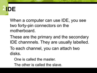2IDE
 When a computer can use IDE, you see
two forty-pin connectors on the
motherboard.
 These are the primary and the secondary
IDE channnels. They are usually labelled.
 To each channel, you can attach two
disks.
 One is called the master.
 The other is called the slave.
 