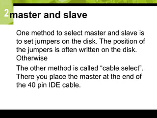 2master and slave
 One method to select master and slave is
to set jumpers on the disk. The position of
the jumpers is often written on the disk.
Otherwise
 The other method is called “cable select”.
There you place the master at the end of
the 40 pin IDE cable.
 