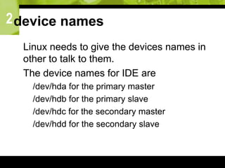 2device names
 Linux needs to give the devices names in
other to talk to them.
 The device names for IDE are
 /dev/hda for the primary master
 /dev/hdb for the primary slave
 /dev/hdc for the secondary master
 /dev/hdd for the secondary slave
 