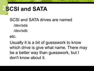 2SCSI and SATA
 SCSI and SATA drives are named
 /dev/sda
 /dev/sdb
 etc.
 Usually it is a bit of guesswork to know
which drive is give what name. There may
be a better way than guesswork, but I
don't know about it.
 