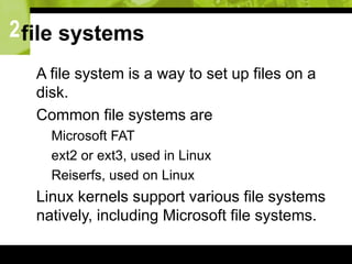 2file systems
 A file system is a way to set up files on a
disk.
 Common file systems are
 Microsoft FAT
 ext2 or ext3, used in Linux
 Reiserfs, used on Linux
 Linux kernels support various file systems
natively, including Microsoft file systems.
 