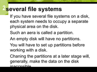 2several file systems
 If you have several file systems on a disk,
each system needs to occupy a separate
physical area on the disk.
 Such an aera is called a partition.
 An empty disk will have no partitions.
 You will have to set up partitions before
working with a disk.
 Chaning the partitions at a later stage will,
generally, make the data on the disk
inaccssible.
 