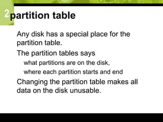 2partition table
 Any disk has a special place for the
partition table.
 The partition tables says
 what partitions are on the disk,
 where each partition starts and end
 Changing the partition table makes all
data on the disk unusable.
 