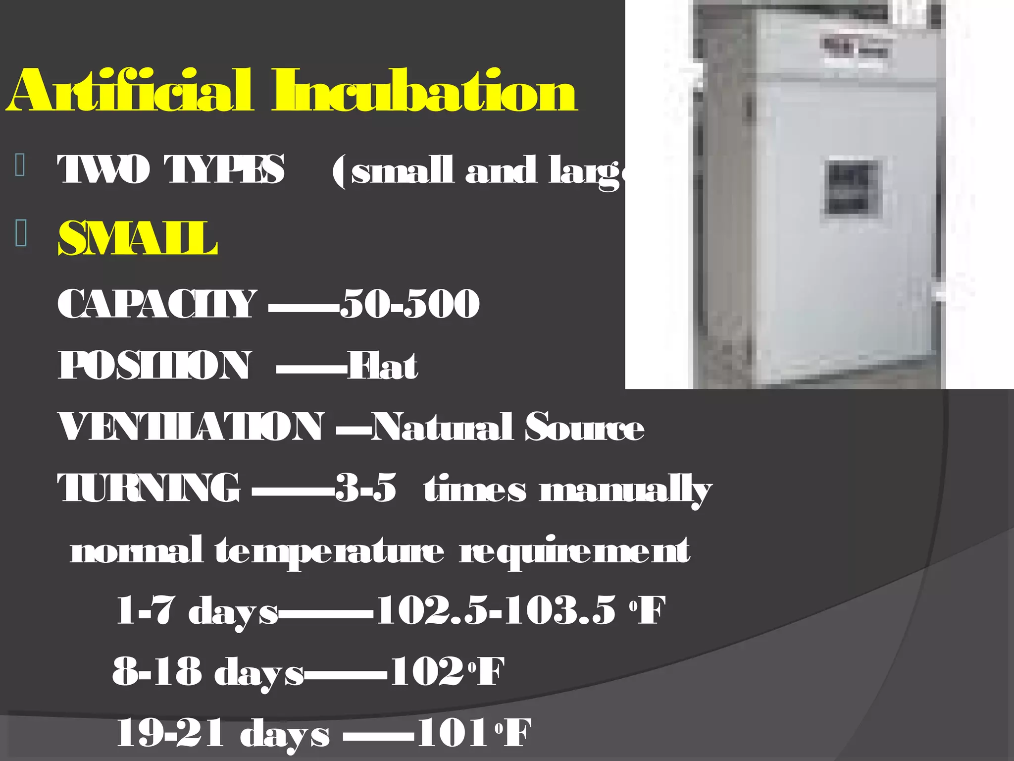 Artificial Incubation
 TWO TYPES (small and large )
 SMALL
CAPACITY ------50-500
POSITION ------Flat
VENTILATION ---Natural Source
TURNING -------3-5 times manually
normal temperature requirement
1-7 days--------102.5-103.5 o
F
8-18 days-------102o
F
19-21 days ------101o
F
 