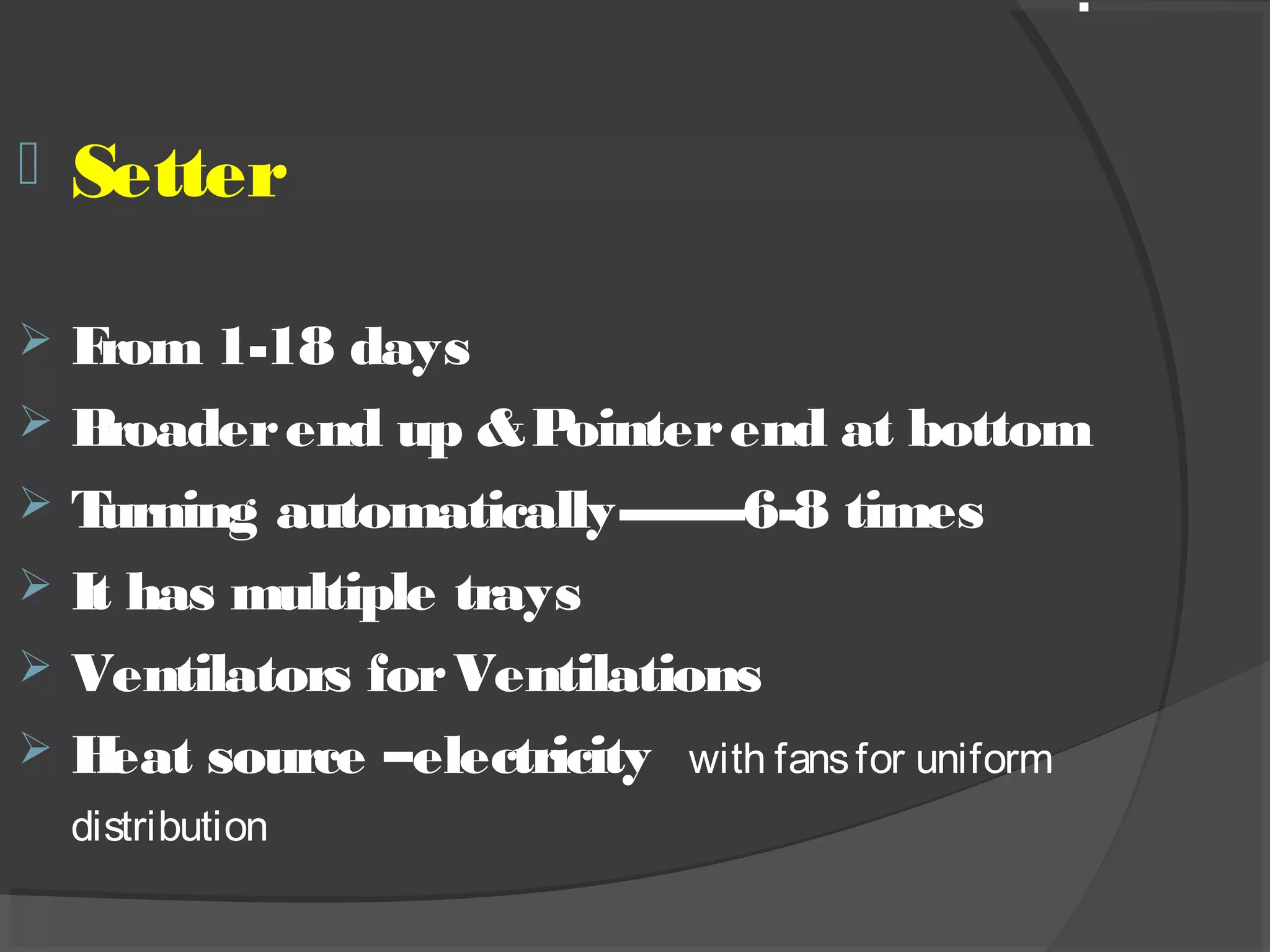  Setter
 From 1-18 days
 Broaderend up &Pointerend at bottom
 Turning automatically--------6-8 times
 It has multiple trays
 Ventilators forVentilations
 Heat source –electricity with fansfor uniform
distribution
.
 