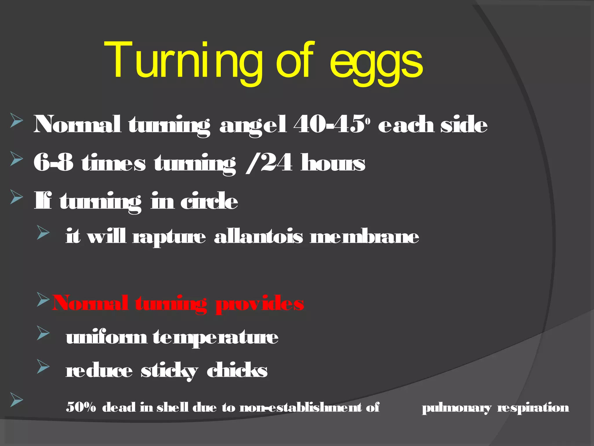 Turning of eggs
 Normal turning angel 40-45o
each side
 6-8 times turning /24 hours
 If turning in circle
 it will rapture allantois membrane
Normal turning provides
 uniform temperature
 reduce sticky chicks
 50% dead in shell due to non-establishment of pulmonary respiration
 