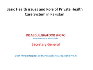 Basic Health issues and Role of Private Health
Care System in Pakistan
DR.ABDUL.GHAFOOR SHORO
MBBS,MAS in HSA ,PGDPA,DPHC
Secretary General
Sindh Private Hospitals and Clinics welfare Association(SPHCA)
 