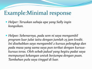 Example:Minimal response
 Helper: Teruskan sahaja apa yang Sally ingin
kongsikan.
 Helpee: Sebenarnya, pada sem ni saya mengambil
program luar julat iaitu dengan jumlah 25 jam kredit.
Ini disebabkan saya mengambil 2 kursus pelengkap dan
pada masa yang sama saya pun terikat dengan kursus-
kursus teras. Oleh sebab jadual yang begitu padat saya
mempunyai kekangan untuk berjumpa dengan puan.
Tambahan pula saya tinggal di luar.
 