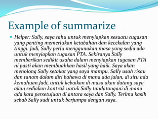 Example of summarize
 Helper: Sally, saya tahu untuk menyiapkan sesuatu tugasan
yang penting memerlukan ketabahan dan kecekalan yang
tinggi. Jadi, Sally perlu menggunakan masa yang sedia ada
untuk menyiapkan tugasan PTA. Sekiranya Sally
memberikan sedikit usaha dalam menyiapkan tugasan PTA
ni pasti akan membuahkan hasil yang baik. Saya akan
menolong Sally setakat yang saya mampu. Sally usah risau
dan tanam dalam diri bahawa di mana ada jalan, di situ ada
kemahuan.Jadi, untuk kebaikan di masa akan datang saya
akan sediakan kontrak untuk Sally tandatangani di mana
ada kata persetujuan di antara saya dan Sally. Terima kasih
sebab Sally sudi untuk berjumpa dengan saya.
 