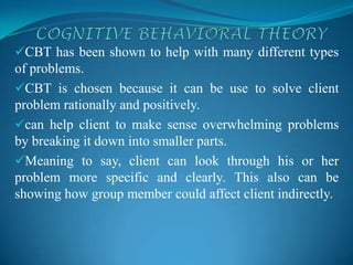 CBT has been shown to help with many different types
of problems.
CBT is chosen because it can be use to solve client
problem rationally and positively.
can help client to make sense overwhelming problems
by breaking it down into smaller parts.
Meaning to say, client can look through his or her
problem more specific and clearly. This also can be
showing how group member could affect client indirectly.
 