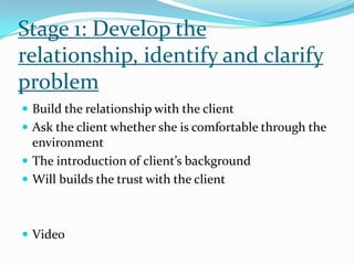 Stage 1: Develop the
relationship, identify and clarify
problem
 Build the relationship with the client
 Ask the client whether she is comfortable through the
environment
 The introduction of client’s background
 Will builds the trust with the client
 Video
 