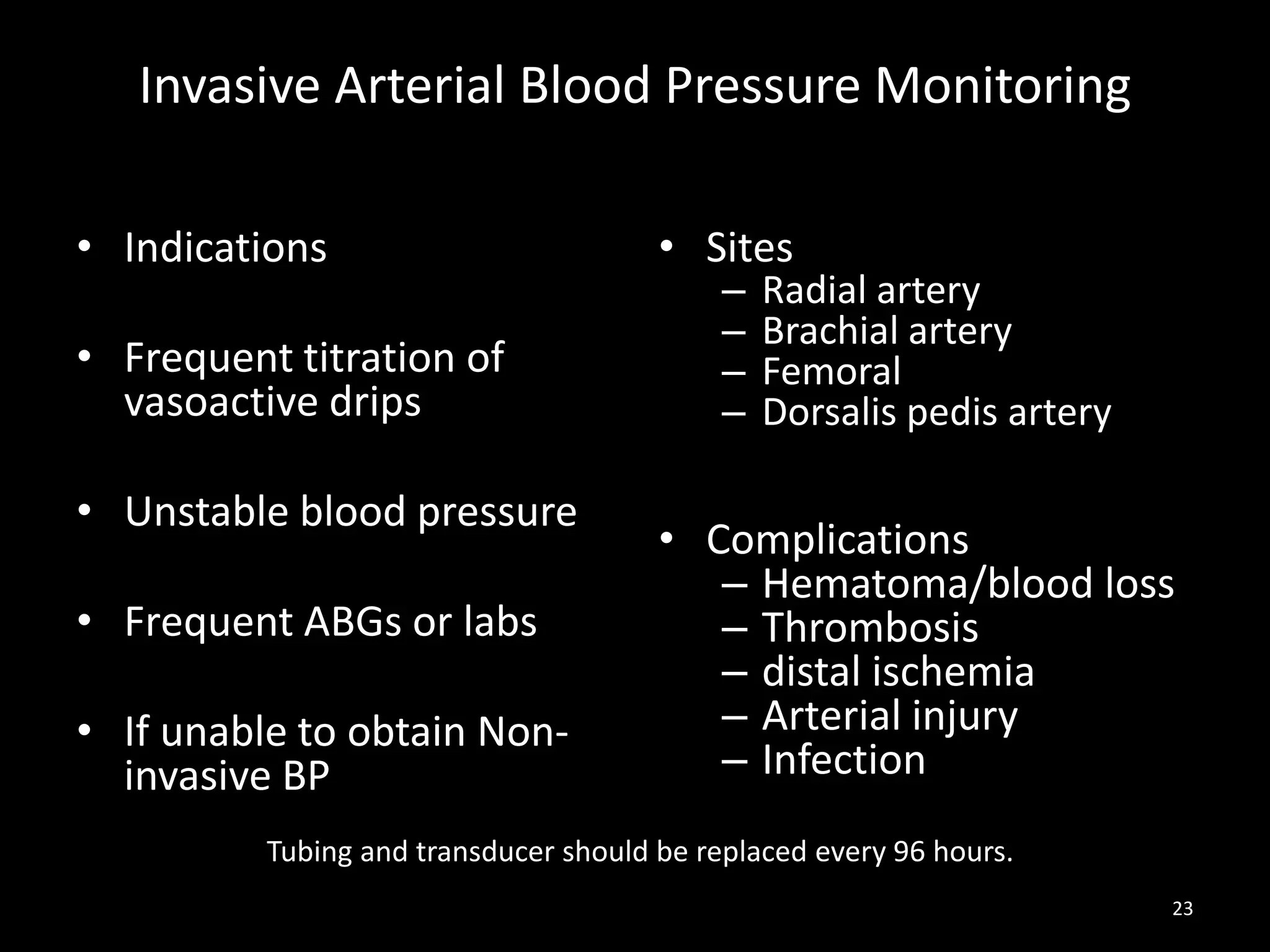 Invasive Arterial Blood Pressure Monitoring
• Indications
• Frequent titration of
vasoactive drips
• Unstable blood pressure
• Frequent ABGs or labs
• If unable to obtain Non-
invasive BP
• Sites
– Radial artery
– Brachial artery
– Femoral
– Dorsalis pedis artery
• Complications
– Hematoma/blood loss
– Thrombosis
– distal ischemia
– Arterial injury
– Infection
23
Tubing and transducer should be replaced every 96 hours.
 