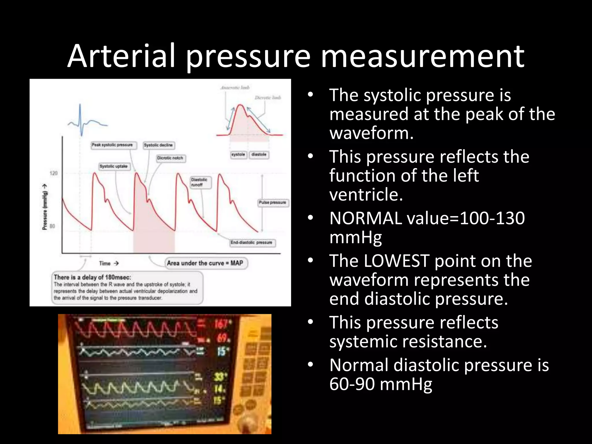 Arterial pressure measurement
• The systolic pressure is
measured at the peak of the
waveform.
• This pressure reflects the
function of the left
ventricle.
• NORMAL value=100-130
mmHg
• The LOWEST point on the
waveform represents the
end diastolic pressure.
• This pressure reflects
systemic resistance.
• Normal diastolic pressure is
60-90 mmHg
 