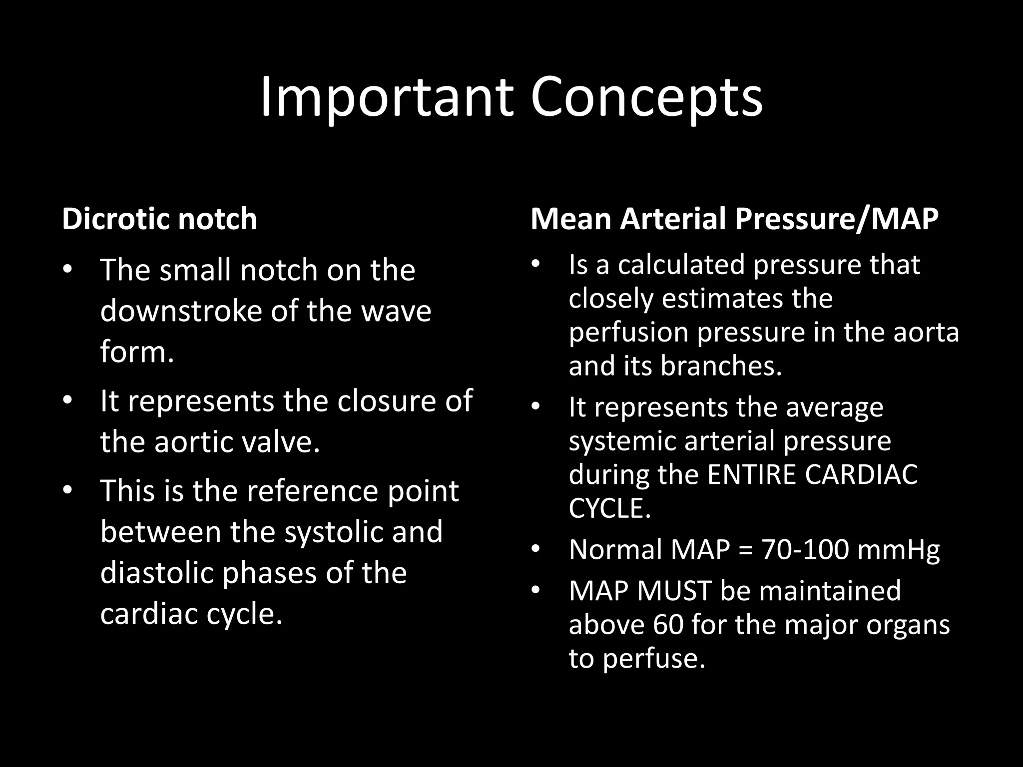 Important Concepts
Dicrotic notch
• The small notch on the
downstroke of the wave
form.
• It represents the closure of
the aortic valve.
• This is the reference point
between the systolic and
diastolic phases of the
cardiac cycle.
Mean Arterial Pressure/MAP
• Is a calculated pressure that
closely estimates the
perfusion pressure in the aorta
and its branches.
• It represents the average
systemic arterial pressure
during the ENTIRE CARDIAC
CYCLE.
• Normal MAP = 70-100 mmHg
• MAP MUST be maintained
above 60 for the major organs
to perfuse.
 