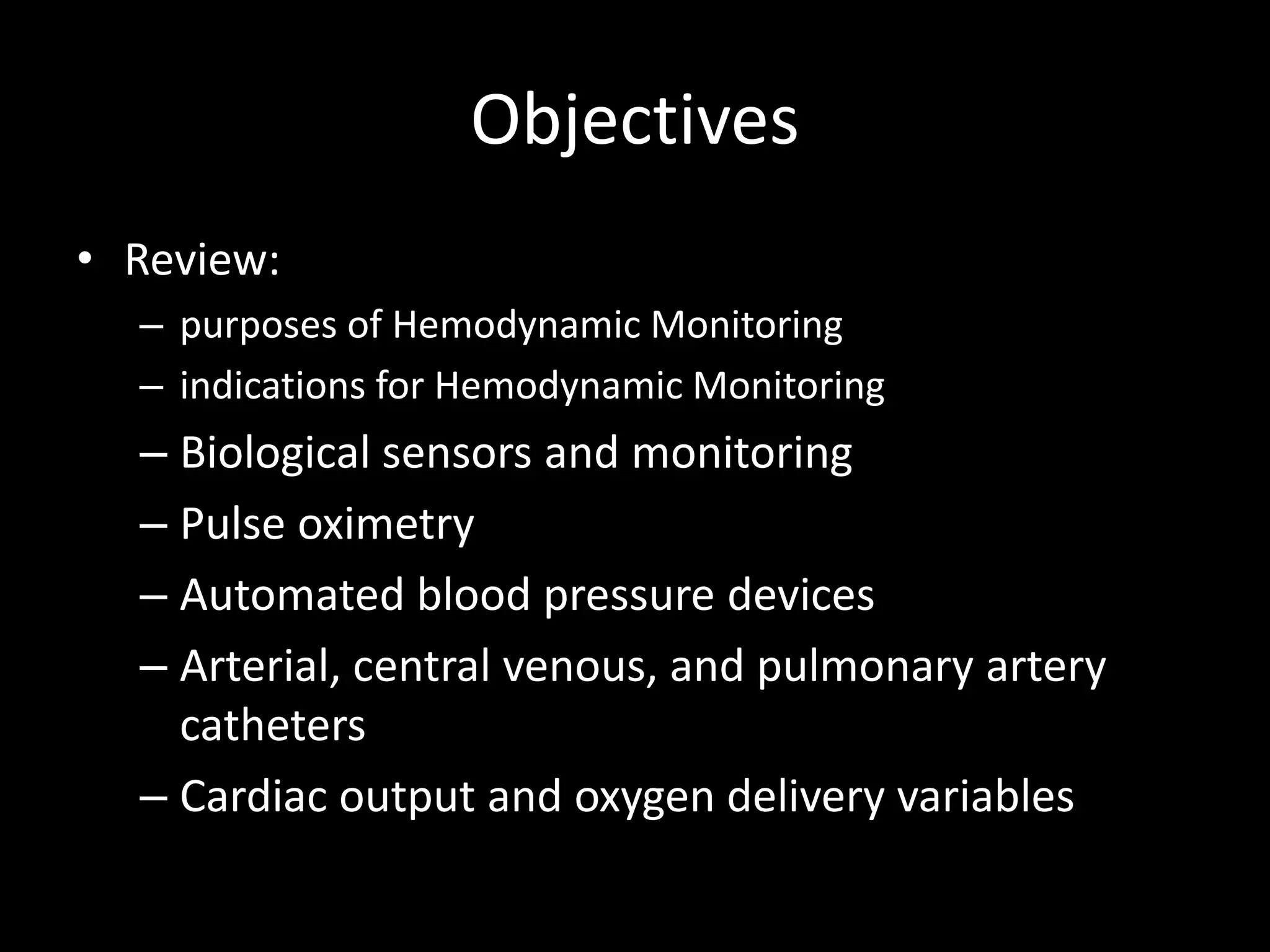 Objectives
• Review:
– purposes of Hemodynamic Monitoring
– indications for Hemodynamic Monitoring
– Biological sensors and monitoring
– Pulse oximetry
– Automated blood pressure devices
– Arterial, central venous, and pulmonary artery
catheters
– Cardiac output and oxygen delivery variables
 