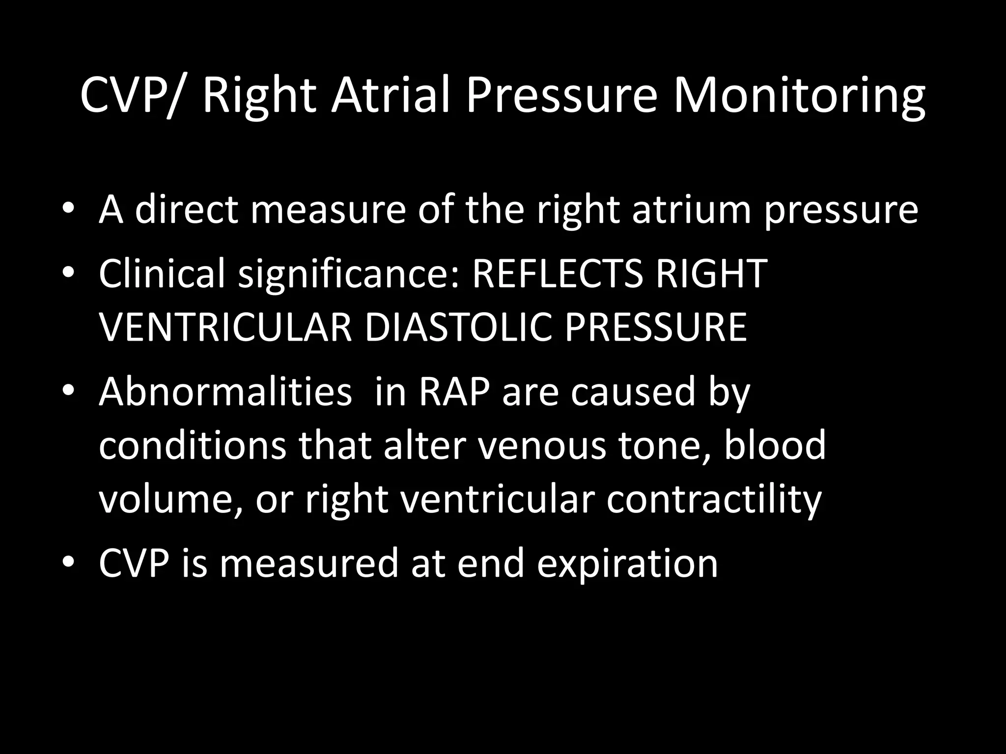 CVP/ Right Atrial Pressure Monitoring
• A direct measure of the right atrium pressure
• Clinical significance: REFLECTS RIGHT
VENTRICULAR DIASTOLIC PRESSURE
• Abnormalities in RAP are caused by
conditions that alter venous tone, blood
volume, or right ventricular contractility
• CVP is measured at end expiration
 