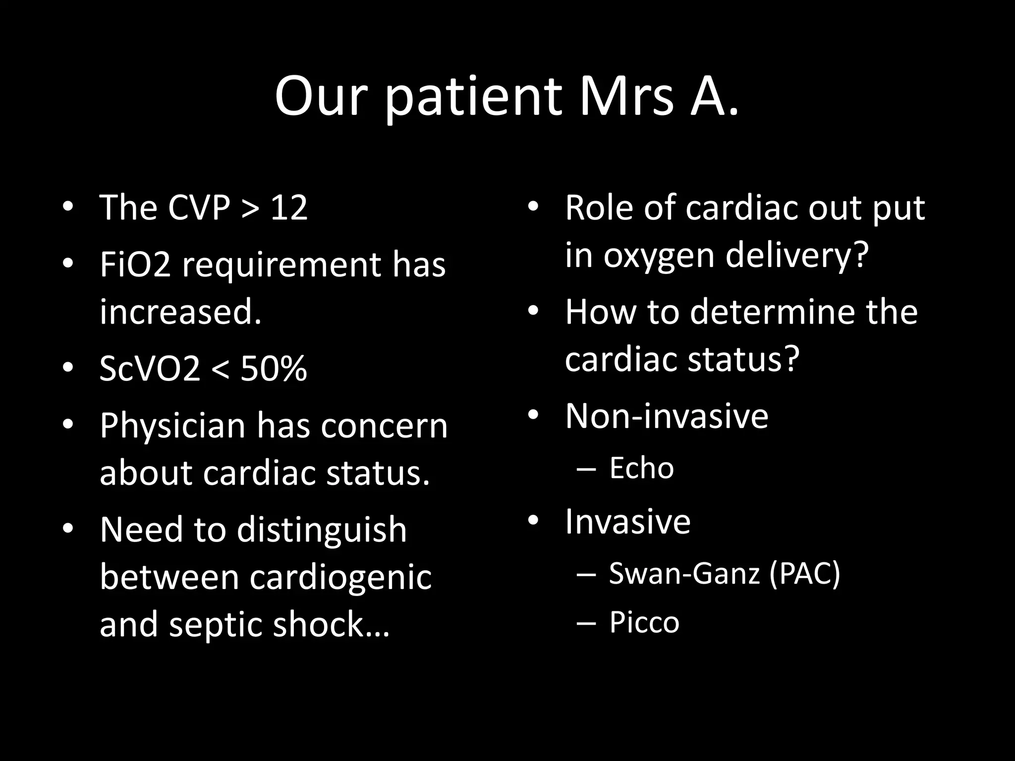 Our patient Mrs A.
• The CVP > 12
• FiO2 requirement has
increased.
• ScVO2 < 50%
• Physician has concern
about cardiac status.
• Need to distinguish
between cardiogenic
and septic shock…
• Role of cardiac out put
in oxygen delivery?
• How to determine the
cardiac status?
• Non-invasive
– Echo
• Invasive
– Swan-Ganz (PAC)
– Picco
 