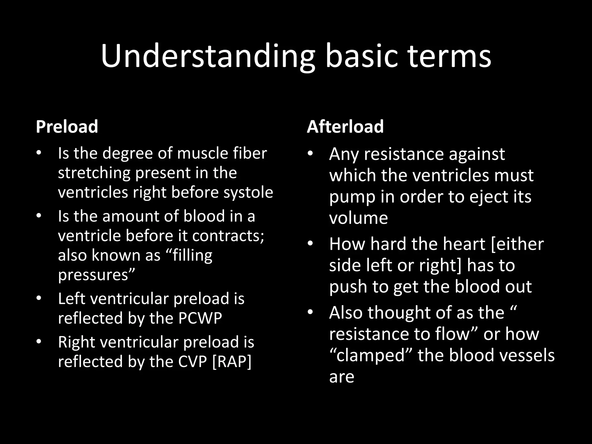 Understanding basic terms
Preload
• Is the degree of muscle fiber
stretching present in the
ventricles right before systole
• Is the amount of blood in a
ventricle before it contracts;
also known as “filling
pressures”
• Left ventricular preload is
reflected by the PCWP
• Right ventricular preload is
reflected by the CVP [RAP]
Afterload
• Any resistance against
which the ventricles must
pump in order to eject its
volume
• How hard the heart [either
side left or right] has to
push to get the blood out
• Also thought of as the “
resistance to flow” or how
“clamped” the blood vessels
are
 