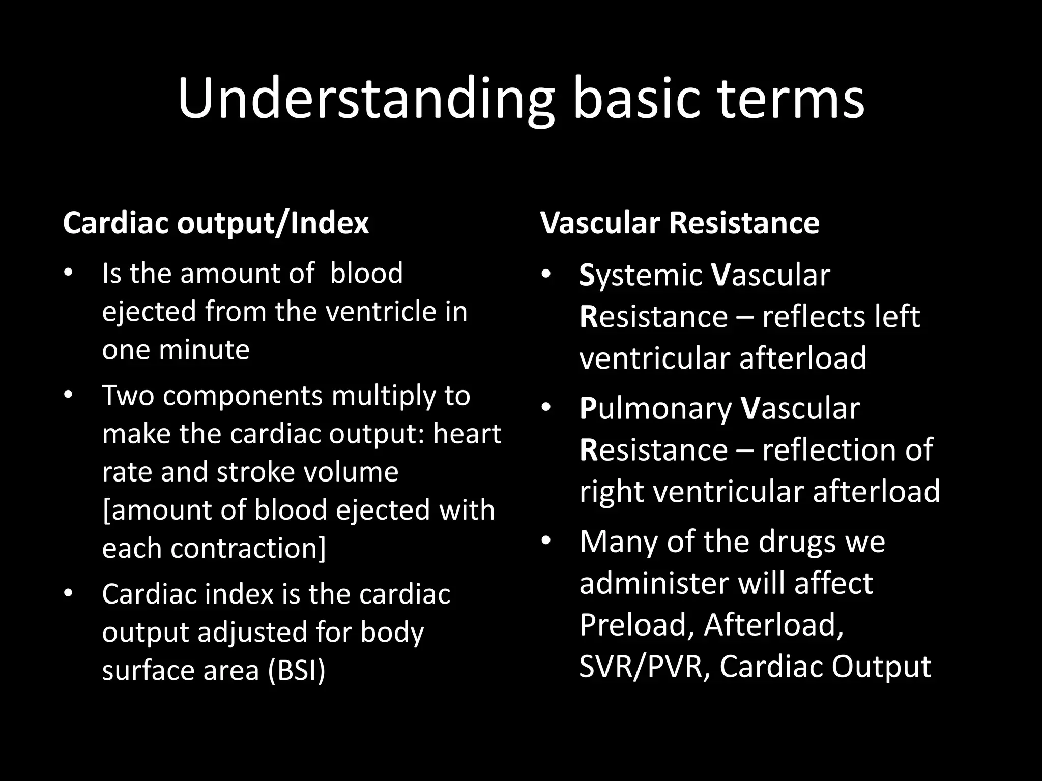Understanding basic terms
Cardiac output/Index
• Is the amount of blood
ejected from the ventricle in
one minute
• Two components multiply to
make the cardiac output: heart
rate and stroke volume
[amount of blood ejected with
each contraction]
• Cardiac index is the cardiac
output adjusted for body
surface area (BSI)
Vascular Resistance
• Systemic Vascular
Resistance – reflects left
ventricular afterload
• Pulmonary Vascular
Resistance – reflection of
right ventricular afterload
• Many of the drugs we
administer will affect
Preload, Afterload,
SVR/PVR, Cardiac Output
 