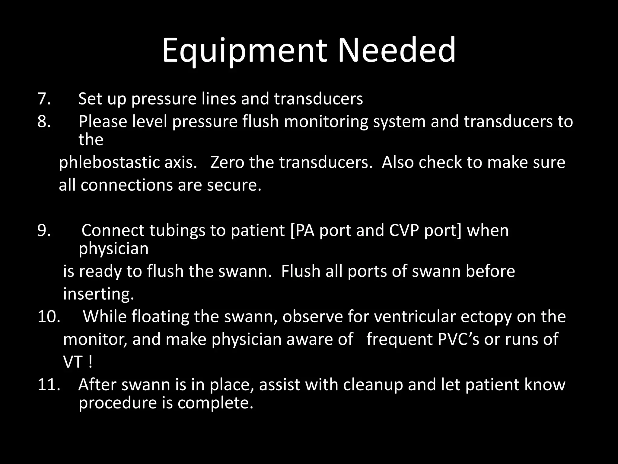Equipment Needed
7. Set up pressure lines and transducers
8. Please level pressure flush monitoring system and transducers to
the
phlebostastic axis. Zero the transducers. Also check to make sure
all connections are secure.
9. Connect tubings to patient [PA port and CVP port] when
physician
is ready to flush the swann. Flush all ports of swann before
inserting.
10. While floating the swann, observe for ventricular ectopy on the
monitor, and make physician aware of frequent PVC’s or runs of
VT !
11. After swann is in place, assist with cleanup and let patient know
procedure is complete.
 